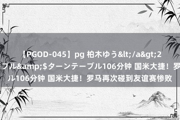 【PGOD-045】pg 柏木ゆう</a>2011-09-25ターンテーブル&$ターンテーブル106分钟 国米大捷！罗马再次碰到友谊赛惨败