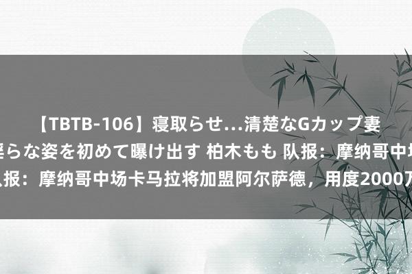 【TBTB-106】寝取らせ…清楚なGカップ妻が背徳感の快楽を知り淫らな姿を初めて曝け出す 柏木もも 队报：摩纳哥中场卡马拉将加盟阿尔萨德，用度2000万欧签约5年