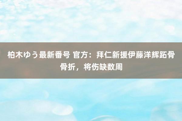 柏木ゆう最新番号 官方：拜仁新援伊藤洋辉跖骨骨折，将伤缺数周