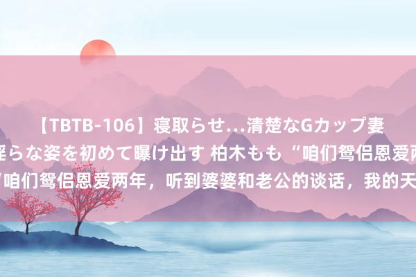 【TBTB-106】寝取らせ…清楚なGカップ妻が背徳感の快楽を知り淫らな姿を初めて曝け出す 柏木もも “咱们鸳侣恩爱两年，听到婆婆和老公的谈话，我的天塌了……”