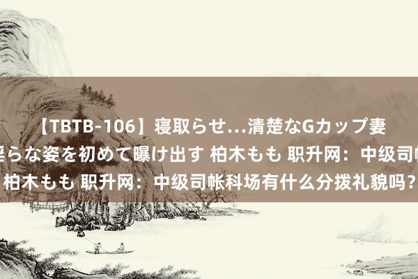 【TBTB-106】寝取らせ…清楚なGカップ妻が背徳感の快楽を知り淫らな姿を初めて曝け出す 柏木もも 职升网：中级司帐科场有什么分拨礼貌吗？