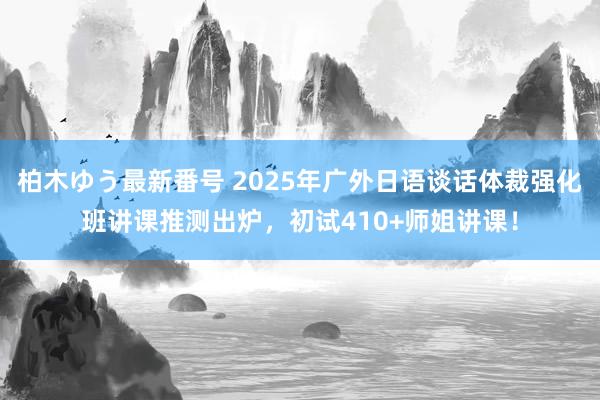 柏木ゆう最新番号 2025年广外日语谈话体裁强化班讲课推测出炉，初试410+师姐讲课！