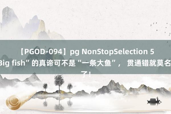 【PGOD-094】pg NonStopSelection 5 “Big fish”的真谛可不是“一条大鱼”， 贯通错就莫名了！