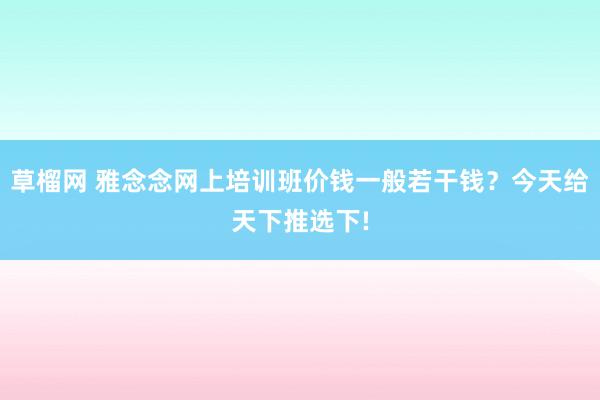 草榴网 雅念念网上培训班价钱一般若干钱？今天给天下推选下!