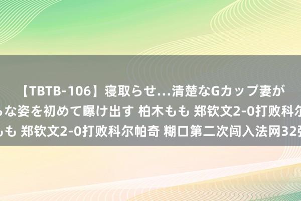 【TBTB-106】寝取らせ…清楚なGカップ妻が背徳感の快楽を知り淫らな姿を初めて曝け出す 柏木もも 郑钦文2-0打败科尔帕奇 糊口第二次闯入法网32强