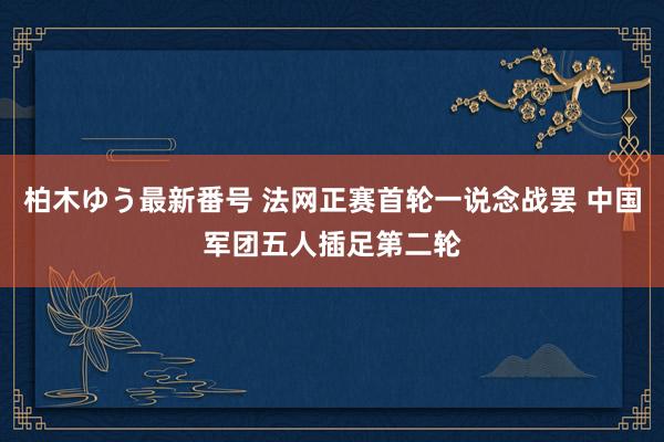 柏木ゆう最新番号 法网正赛首轮一说念战罢 中国军团五人插足第二轮