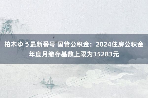 柏木ゆう最新番号 国管公积金：2024住房公积金年度月缴存基数上限为35283元