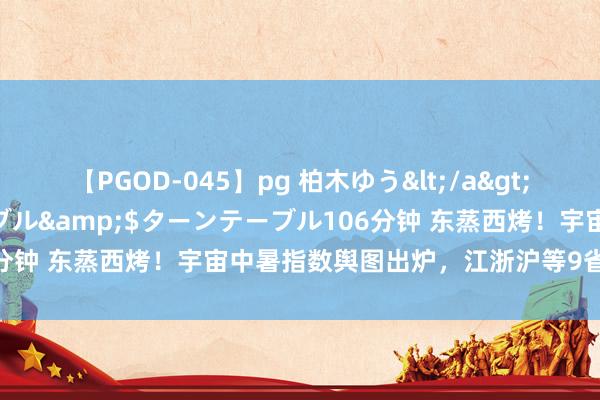 【PGOD-045】pg 柏木ゆう</a>2011-09-25ターンテーブル&$ターンテーブル106分钟 东蒸西烤！宇宙中暑指数舆图出炉，江浙沪等9省份极易中暑