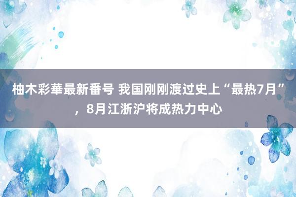 柚木彩華最新番号 我国刚刚渡过史上“最热7月”，8月江浙沪将成热力中心