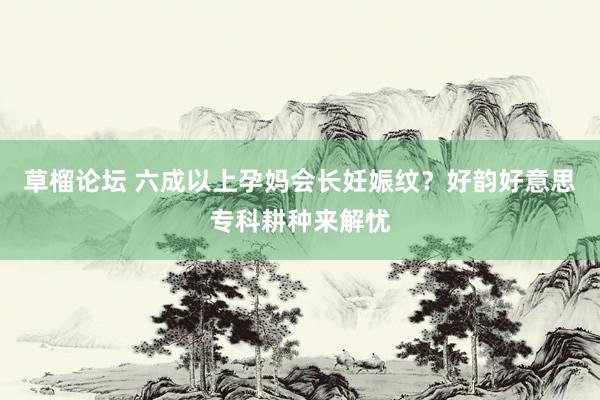 草榴论坛 六成以上孕妈会长妊娠纹？好韵好意思专科耕种来解忧