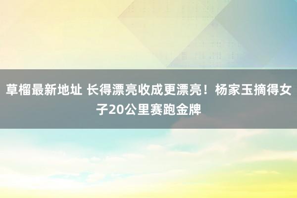 草榴最新地址 长得漂亮收成更漂亮！杨家玉摘得女子20公里赛跑金牌