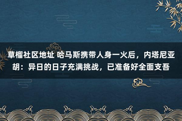 草榴社区地址 哈马斯携带人身一火后，内塔尼亚胡：异日的日子充满挑战，已准备好全面支吾