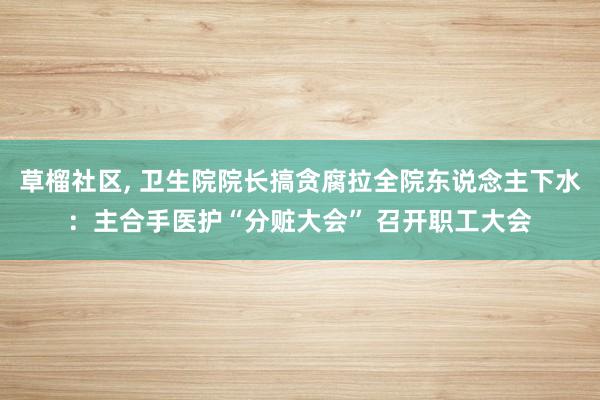 草榴社区， 卫生院院长搞贪腐拉全院东说念主下水：主合手医护“分赃大会” 召开职工大会