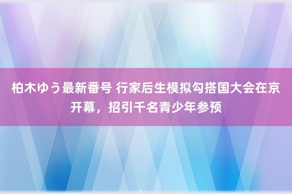 柏木ゆう最新番号 行家后生模拟勾搭国大会在京开幕，招引千名青少年参预