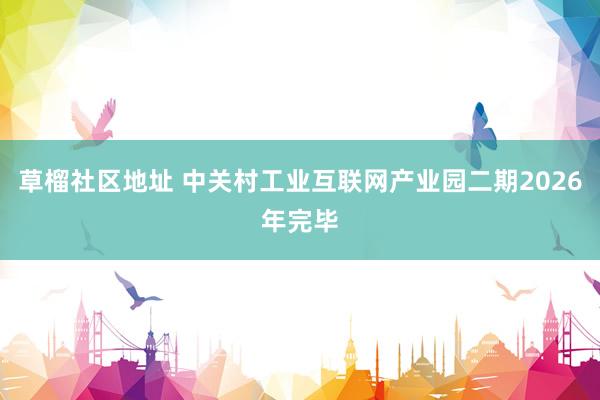 草榴社区地址 中关村工业互联网产业园二期2026年完毕