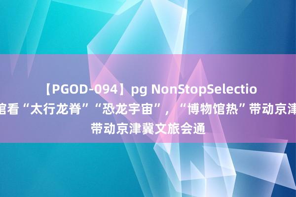 【PGOD-094】pg NonStopSelection 5 到博物馆看“太行龙脊”“恐龙宇宙”，“博物馆热”带动京津冀文旅会通