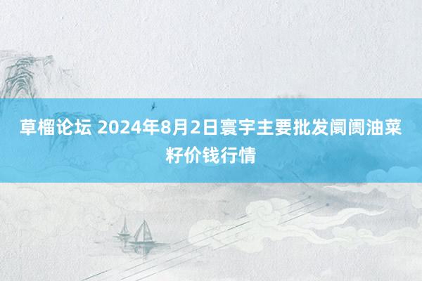 草榴论坛 2024年8月2日寰宇主要批发阛阓油菜籽价钱行情