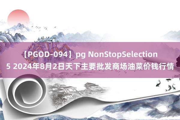 【PGOD-094】pg NonStopSelection 5 2024年8月2日天下主要批发商场油菜价钱行情