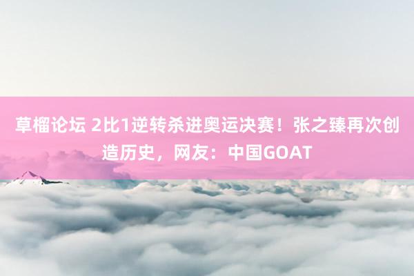 草榴论坛 2比1逆转杀进奥运决赛！张之臻再次创造历史，网友：中国GOAT