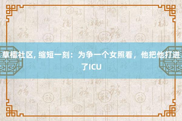 草榴社区， 缩短一刻：为争一个女照看，他把他打进了ICU