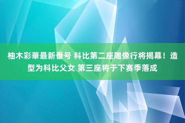 柚木彩華最新番号 科比第二座雕像行将揭幕！造型为科比父女 第三座将于下赛季落成