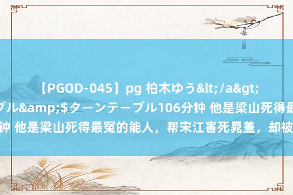 【PGOD-045】pg 柏木ゆう</a>2011-09-25ターンテーブル&$ターンテーブル106分钟 他是梁山死得最冤的能人，帮宋江害死晁盖，却被宋江亲手杀人