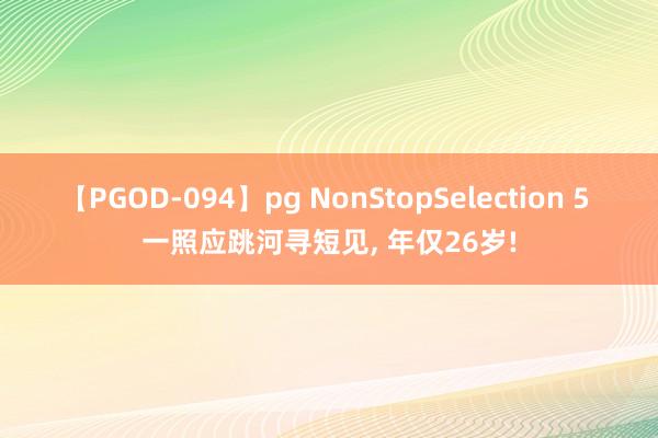 【PGOD-094】pg NonStopSelection 5 一照应跳河寻短见， 年仅26岁!