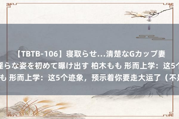 【TBTB-106】寝取らせ…清楚なGカップ妻が背徳感の快楽を知り淫らな姿を初めて曝け出す 柏木もも 形而上学：这5个迹象，预示着你要走大运了（不是迷信）