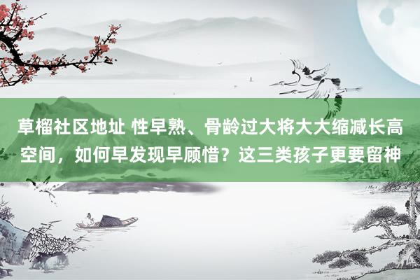 草榴社区地址 性早熟、骨龄过大将大大缩减长高空间，如何早发现早顾惜？这三类孩子更要留神