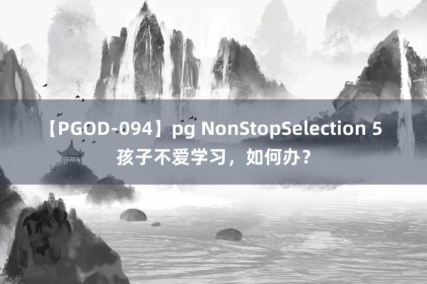 【PGOD-094】pg NonStopSelection 5 孩子不爱学习，如何办？