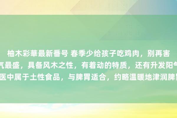 柚木彩華最新番号 春季少给孩子吃鸡肉，别再害孩子脾胃了。鸡肉的木气最盛，具备风木之性，有着动的特质，还有升发阳气的特质。牛肉在中医中属于土性食品，与脾胃适合，约略温暖地津润脾胃。它不寒不热性质温暖，相等稳妥春天食用。