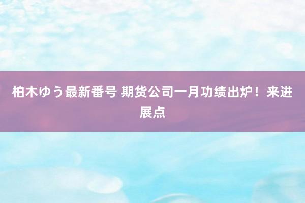 柏木ゆう最新番号 期货公司一月功绩出炉！来进展点