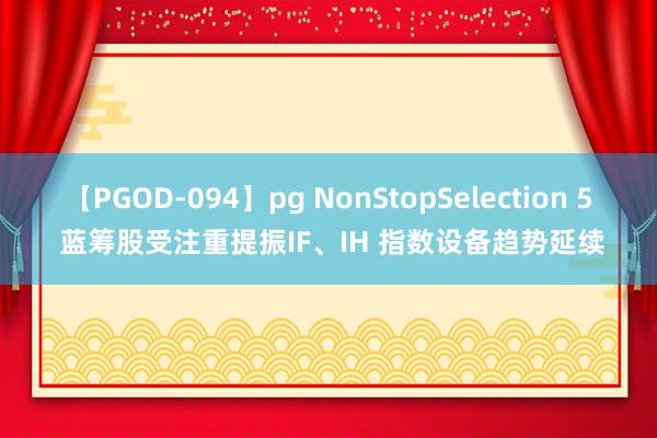 【PGOD-094】pg NonStopSelection 5 蓝筹股受注重提振IF、IH 指数设备趋势延续