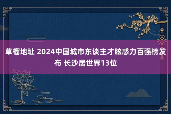 草榴地址 2024中国城市东谈主才眩惑力百强榜发布 长沙居世界13位