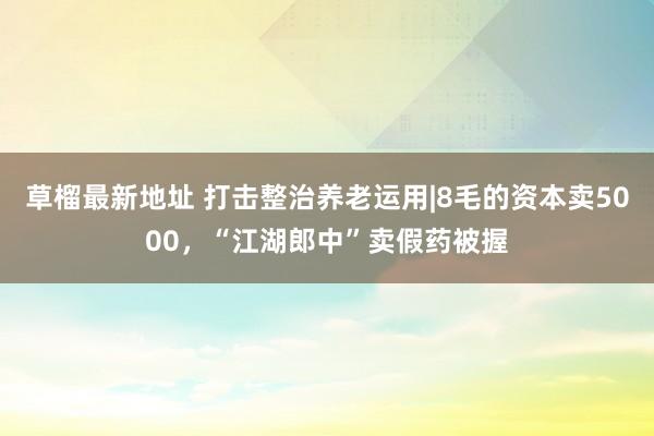 草榴最新地址 打击整治养老运用|8毛的资本卖5000，“江湖郎中”卖假药被握