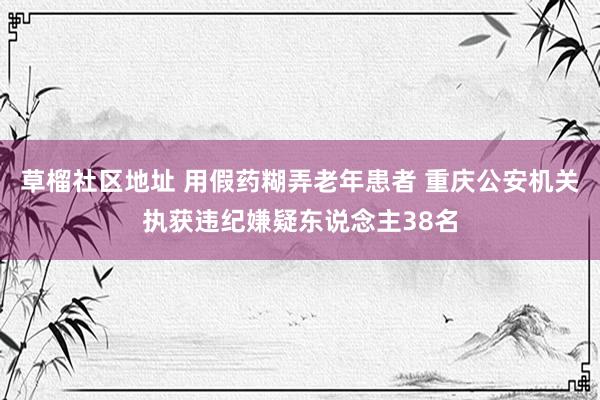 草榴社区地址 用假药糊弄老年患者 重庆公安机关执获违纪嫌疑东说念主38名