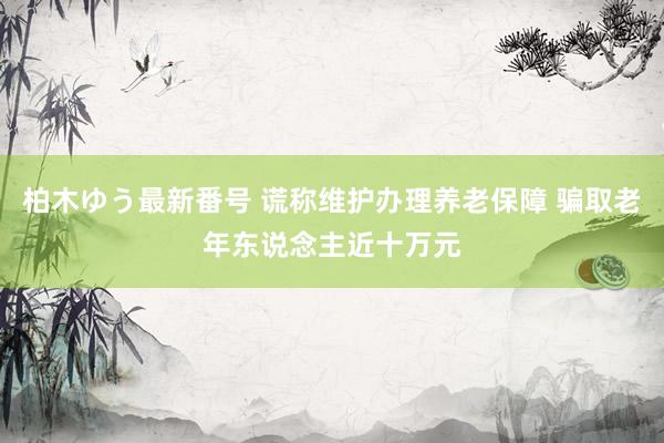 柏木ゆう最新番号 谎称维护办理养老保障 骗取老年东说念主近十万元