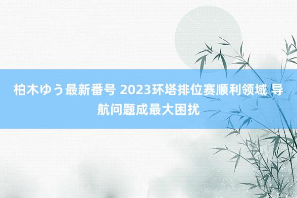 柏木ゆう最新番号 2023环塔排位赛顺利领域 导航问题成最大困扰