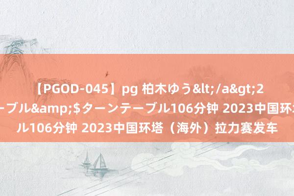 【PGOD-045】pg 柏木ゆう</a>2011-09-25ターンテーブル&$ターンテーブル106分钟 2023中国环塔（海外）拉力赛发车