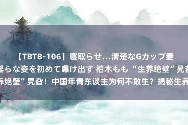 【TBTB-106】寝取らせ…清楚なGカップ妻が背徳感の快楽を知り淫らな姿を初めて曝け出す 柏木もも “生养绝壁”旯旮！中国年青东谈主为何不敢生？揭秘生养率暴跌的真相！