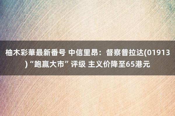 柚木彩華最新番号 中信里昂：督察普拉达(01913)“跑赢大市”评级 主义价降至65港元