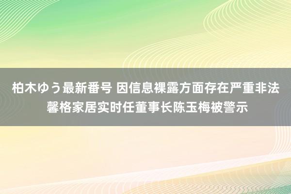 柏木ゆう最新番号 因信息裸露方面存在严重非法 馨格家居实时任董事长陈玉梅被警示