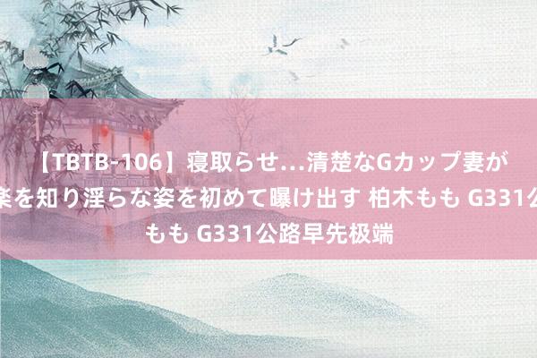 【TBTB-106】寝取らせ…清楚なGカップ妻が背徳感の快楽を知り淫らな姿を初めて曝け出す 柏木もも G331公路早先极端