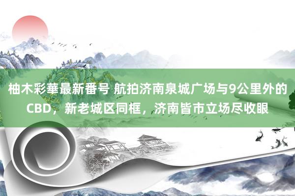 柚木彩華最新番号 航拍济南泉城广场与9公里外的CBD，新老城区同框，济南皆市立场尽收眼