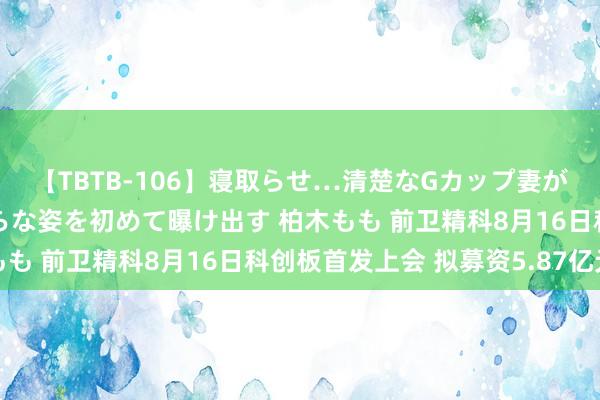 【TBTB-106】寝取らせ…清楚なGカップ妻が背徳感の快楽を知り淫らな姿を初めて曝け出す 柏木もも 前卫精科8月16日科创板首发上会 拟募资5.87亿元