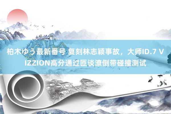 柏木ゆう最新番号 复刻林志颖事故，大师ID.7 VIZZION高分通过匝谈潦倒带碰撞测试