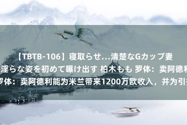 【TBTB-106】寝取らせ…清楚なGカップ妻が背徳感の快楽を知り淫らな姿を初めて曝け出す 柏木もも 罗体：卖阿德利能为米兰带来1200万欧收入，并为引援筹集资金