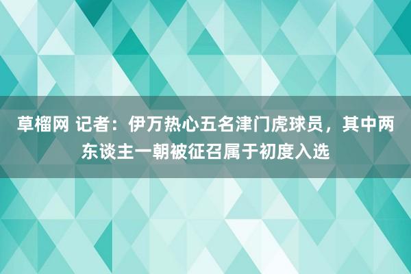 草榴网 记者：伊万热心五名津门虎球员，其中两东谈主一朝被征召属于初度入选