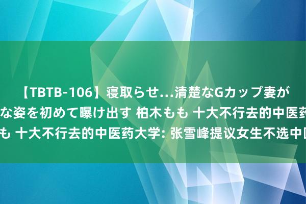 【TBTB-106】寝取らせ…清楚なGカップ妻が背徳感の快楽を知り淫らな姿を初めて曝け出す 柏木もも 十大不行去的中医药大学: 张雪峰提议女生不选中医?