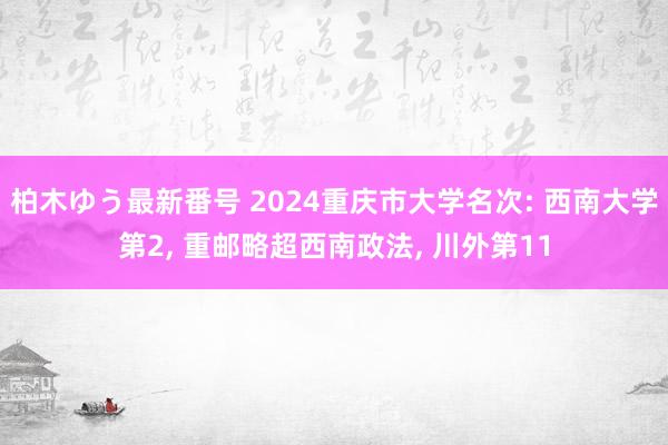 柏木ゆう最新番号 2024重庆市大学名次: 西南大学第2, 重邮略超西南政法, 川外第11